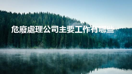 危廢處理公司主要工作有哪些內(nèi)容和要求如何安全處理危險(xiǎn)廢棄物？